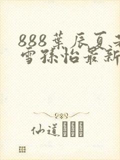 888叶辰夏若雪孙怡最新章节