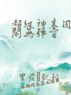 超级神基因笔趣阁无弹窗