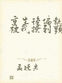 重生后偏执老公被我撩到颤抖免费阅读