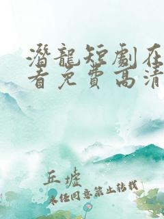 潜龙短剧在线观看免费高清