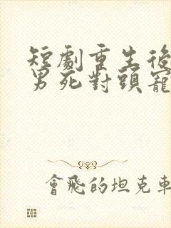 短剧重生后被渣男死对头宠上天男主