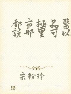 都市极品医神小说哪里可以免费阅读