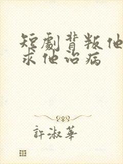 短剧背叛他的人求他治病