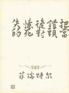 失忆后错把前夫的死对头当老公完结