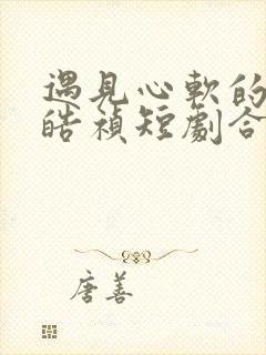 遇见心软的神王皓祯短剧合集