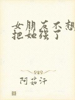 女朋友不想要我把她强了