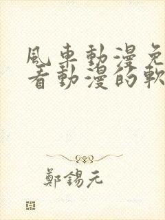 风车动漫免费观看动漫的软件优势