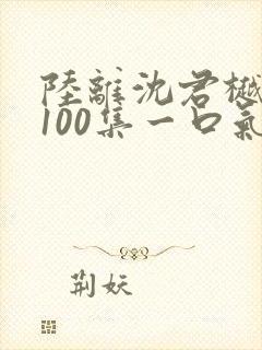 陆离沈君樾短剧100集一口气看完