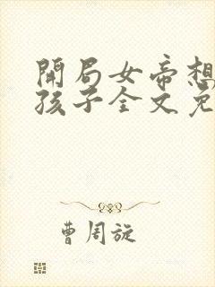 开局女帝想要个孩子全文免费下载