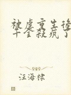 被虐重生后,真千金杀疯了免费看全文