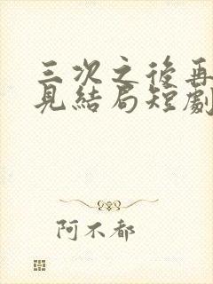 三次之后再也不见结局短剧免费观看