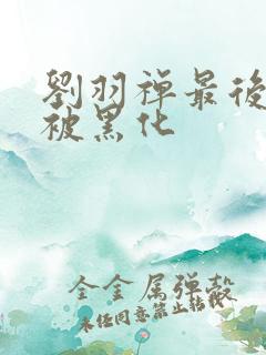 刘羽禅最后为啥被黑化