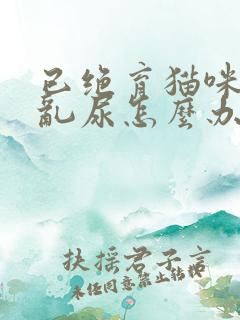 已绝育猫咪在家乱尿怎么办啊