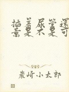 插着尿管还有尿意是不是可以拔掉了