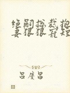 绝嗣总裁抱着娇妻狠狠宠短剧免费观