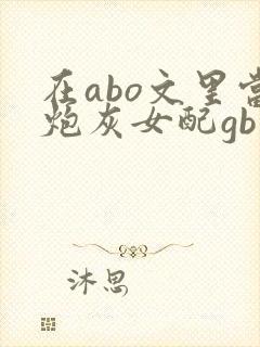 在abo文里当炮灰女配gb