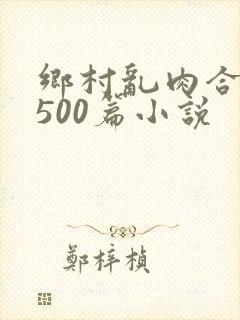 乡村乱肉合集乱500篇小说