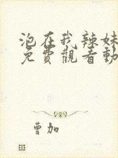 泡在我辣妹全集免费观看动漫