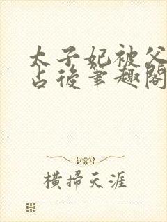 太子妃被父皇霸占后笔趣阁最新章节