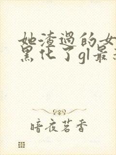 她渣过的女主都黑化了gl最新章节列表