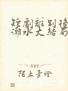 短剧离别后爱如潮水大结局