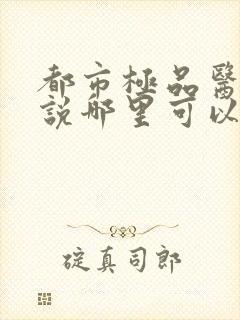 都市极品医神小说哪里可以免费阅读