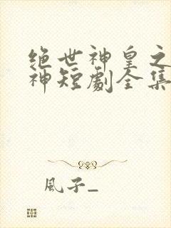 绝世神皇之第一神短剧全集免费观看