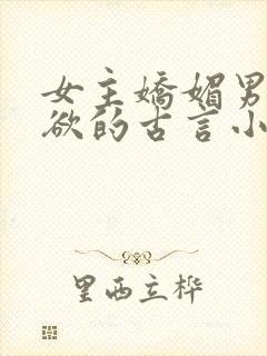 女主娇媚男主重欲的古言小说