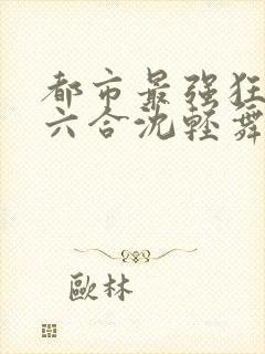 都市最强狂兵陈六合沈轻舞