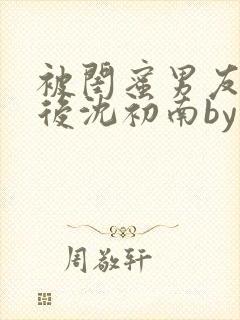 被闺蜜男友认错后沈初南by