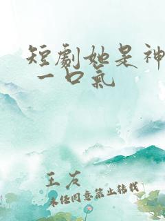 短剧她是神全集 一口气
