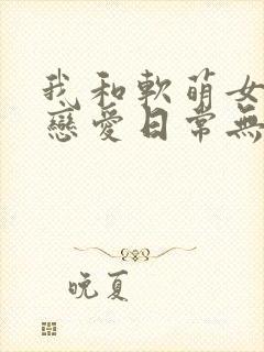 我和软萌女友的恋爱日常无弹窗阅读