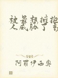 被最想拥抱的男人威胁了 动漫