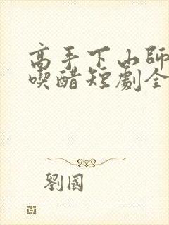 高手下山师姐别吃醋短剧全集免费观看