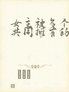 女主被多个男主共同拥有的小说免费