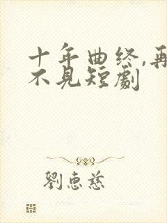 十年曲终,再也不见短剧