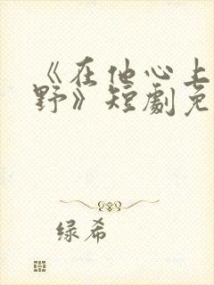 《在他心上撒个野》短剧免费观看