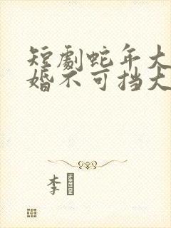 短剧蛇年大吉之婚不可挡大结局