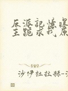 反派记忆曝光女主跪求我原谅 小说下载txt