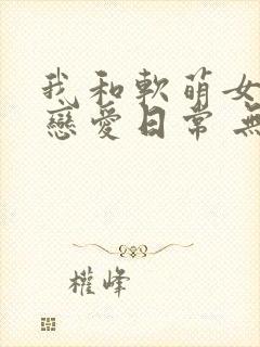我和软萌女友的恋爱日常 无弹窗