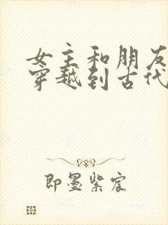 女主和朋友一起穿越到古代的小说