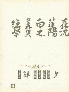 绝美白莲在线教学莫之阳沈长留免费小说