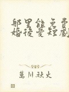 那里能免费看先婚后爱短剧