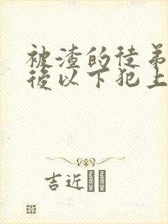 被渣的徒弟黑化后以下犯上幻祭全文免费阅读