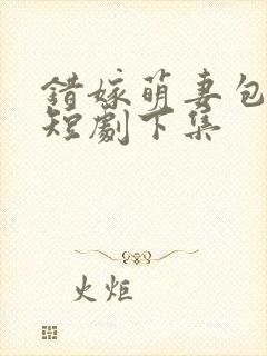 错嫁萌妻包甜的短剧下集