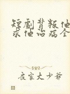 短剧背叛他的人求他治病全集