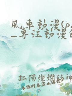 风车动漫(p)_专注动漫的门户网站