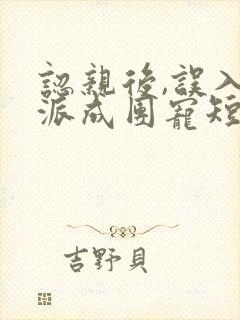 认亲后,误入帮派成团宠短剧在线观看