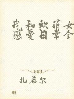 我和软萌女友的恋爱日常全文下载
