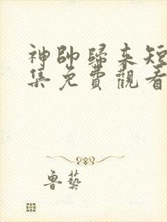 神帅归来短剧全集免费观看